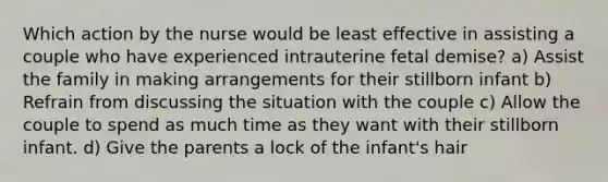 Which action by the nurse would be least effective in assisting a couple who have experienced intrauterine fetal demise? a) Assist the family in making arrangements for their stillborn infant b) Refrain from discussing the situation with the couple c) Allow the couple to spend as much time as they want with their stillborn infant. d) Give the parents a lock of the infant's hair