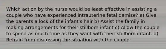 Which action by the nurse would be least effective in assisting a couple who have experienced intrauterine fetal demise? a) Give the parents a lock of the infant's hair b) Assist the family in making arrangements for their stillborn infant c) Allow the couple to spend as much time as they want with their stillborn infant. d) Refrain from discussing the situation with the couple