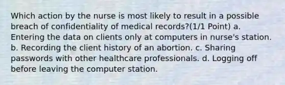 Which action by the nurse is most likely to result in a possible breach of confidentiality of medical records?(1/1 Point) a. Entering the data on clients only at computers in nurse's station. b. Recording the client history of an abortion. c. Sharing passwords with other healthcare professionals. d. Logging off before leaving the computer station.