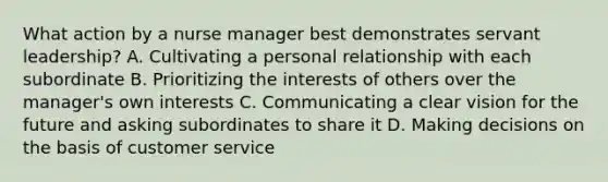 What action by a nurse manager best demonstrates servant leadership? A. Cultivating a personal relationship with each subordinate B. Prioritizing the interests of others over the manager's own interests C. Communicating a clear vision for the future and asking subordinates to share it D. Making decisions on the basis of customer service