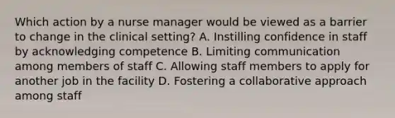 Which action by a nurse manager would be viewed as a barrier to change in the clinical setting? A. Instilling confidence in staff by acknowledging competence B. Limiting communication among members of staff C. Allowing staff members to apply for another job in the facility D. Fostering a collaborative approach among staff