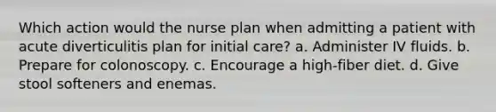 Which action would the nurse plan when admitting a patient with acute diverticulitis plan for initial care? a. Administer IV fluids. b. Prepare for colonoscopy. c. Encourage a high-fiber diet. d. Give stool softeners and enemas.