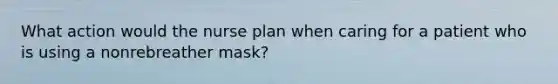 What action would the nurse plan when caring for a patient who is using a nonrebreather mask?