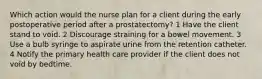 Which action would the nurse plan for a client during the early postoperative period after a prostatectomy? 1 Have the client stand to void. 2 Discourage straining for a bowel movement. 3 Use a bulb syringe to aspirate urine from the retention catheter. 4 Notify the primary health care provider if the client does not void by bedtime.