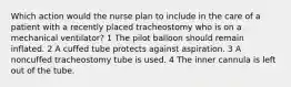 Which action would the nurse plan to include in the care of a patient with a recently placed tracheostomy who is on a mechanical ventilator? 1 The pilot balloon should remain inflated. 2 A cuffed tube protects against aspiration. 3 A noncuffed tracheostomy tube is used. 4 The inner cannula is left out of the tube.