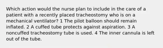 Which action would the nurse plan to include in the care of a patient with a recently placed tracheostomy who is on a mechanical ventilator? 1 The pilot balloon should remain inflated. 2 A cuffed tube protects against aspiration. 3 A noncuffed tracheostomy tube is used. 4 The inner cannula is left out of the tube.