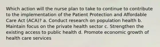 Which action will the nurse plan to take to continue to contribute to the implementation of the Patient Protection and Affordable Care Act (ACA)? a. Conduct research on population health b. Maintain focus on the private health sector c. Strengthen the existing access to public health d. Promote economic growth of health care services