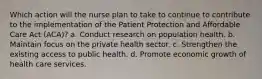 Which action will the nurse plan to take to continue to contribute to the implementation of the Patient Protection and Affordable Care Act (ACA)? a. Conduct research on population health. b. Maintain focus on the private health sector. c. Strengthen the existing access to public health. d. Promote economic growth of health care services.