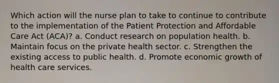 Which action will the nurse plan to take to continue to contribute to the implementation of the Patient Protection and Affordable Care Act (ACA)? a. Conduct research on population health. b. Maintain focus on the private health sector. c. Strengthen the existing access to public health. d. Promote economic growth of health care services.