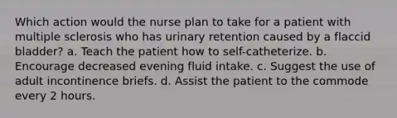 Which action would the nurse plan to take for a patient with multiple sclerosis who has urinary retention caused by a flaccid bladder? a. Teach the patient how to self-catheterize. b. Encourage decreased evening fluid intake. c. Suggest the use of adult incontinence briefs. d. Assist the patient to the commode every 2 hours.