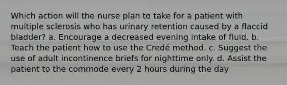 Which action will the nurse plan to take for a patient with multiple sclerosis who has urinary retention caused by a flaccid bladder? a. Encourage a decreased evening intake of fluid. b. Teach the patient how to use the Credé method. c. Suggest the use of adult incontinence briefs for nighttime only. d. Assist the patient to the commode every 2 hours during the day