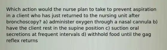 Which action would the nurse plan to take to prevent aspiration in a client who has just returned to the nursing unit after bronchoscopy? a) administer oxygen through a nasal cannula b) have the client rest in the supine position c) suction oral secretions at frequent intervals d) withhold food until the gag reflex returns