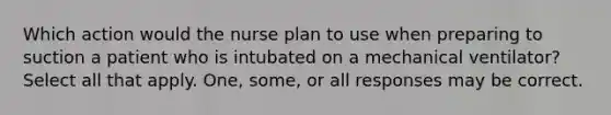 Which action would the nurse plan to use when preparing to suction a patient who is intubated on a mechanical ventilator? Select all that apply. One, some, or all responses may be correct.