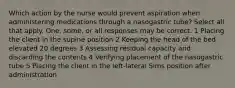 Which action by the nurse would prevent aspiration when administering medications through a nasogastric tube? Select all that apply. One, some, or all responses may be correct. 1 Placing the client in the supine position 2 Keeping the head of the bed elevated 20 degrees 3 Assessing residual capacity and discarding the contents 4 Verifying placement of the nasogastric tube 5 Placing the client in the left-lateral Sims position after administration