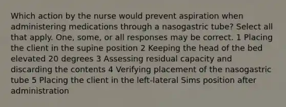 Which action by the nurse would prevent aspiration when administering medications through a nasogastric tube? Select all that apply. One, some, or all responses may be correct. 1 Placing the client in the supine position 2 Keeping the head of the bed elevated 20 degrees 3 Assessing residual capacity and discarding the contents 4 Verifying placement of the nasogastric tube 5 Placing the client in the left-lateral Sims position after administration