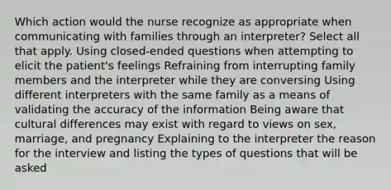 Which action would the nurse recognize as appropriate when communicating with families through an interpreter? Select all that apply. Using closed-ended questions when attempting to elicit the patient's feelings Refraining from interrupting family members and the interpreter while they are conversing Using different interpreters with the same family as a means of validating the accuracy of the information Being aware that cultural differences may exist with regard to views on sex, marriage, and pregnancy Explaining to the interpreter the reason for the interview and listing the types of questions that will be asked