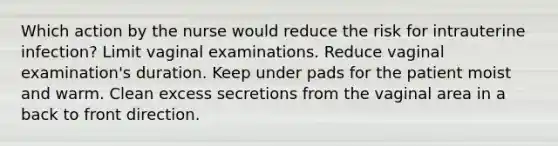 Which action by the nurse would reduce the risk for intrauterine infection? Limit vaginal examinations. Reduce vaginal examination's duration. Keep under pads for the patient moist and warm. Clean excess secretions from the vaginal area in a back to front direction.