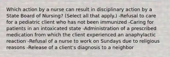 Which action by a nurse can result in disciplinary action by a State Board of Nursing? (Select all that apply.) -Refusal to care for a pediatric client who has not been immunized -Caring for patients in an intoxicated state -Administration of a prescribed medication from which the client experienced an anaphylactic reaction -Refusal of a nurse to work on Sundays due to religious reasons -Release of a client's diagnosis to a neighbor