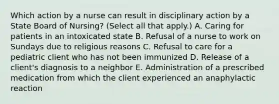 Which action by a nurse can result in disciplinary action by a State Board of Nursing? (Select all that apply.) A. Caring for patients in an intoxicated state B. Refusal of a nurse to work on Sundays due to religious reasons C. Refusal to care for a pediatric client who has not been immunized D. Release of a client's diagnosis to a neighbor E. Administration of a prescribed medication from which the client experienced an anaphylactic reaction