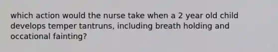 which action would the nurse take when a 2 year old child develops temper tantruns, including breath holding and occational fainting?