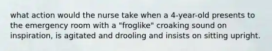 what action would the nurse take when a 4-year-old presents to the emergency room with a "froglike" croaking sound on inspiration, is agitated and drooling and insists on sitting upright.