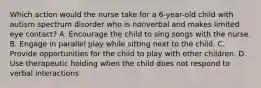 Which action would the nurse take for a 6-year-old child with autism spectrum disorder who is nonverbal and makes limited eye contact? A. Encourage the child to sing songs with the nurse. B. Engage in parallel play while sitting next to the child. C. Provide opportunities for the child to play with other children. D. Use therapeutic holding when the child does not respond to verbal interactions