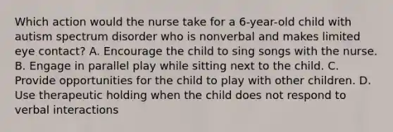 Which action would the nurse take for a 6-year-old child with autism spectrum disorder who is nonverbal and makes limited eye contact? A. Encourage the child to sing songs with the nurse. B. Engage in parallel play while sitting next to the child. C. Provide opportunities for the child to play with other children. D. Use therapeutic holding when the child does not respond to verbal interactions