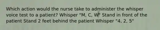 Which action would the nurse take to administer the whisper voice test to a patient? Whisper "M, C, W" Stand in front of the patient Stand 2 feet behind the patient Whisper "4, 2, 5"