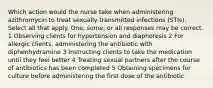 Which action would the nurse take when administering azithromycin to treat sexually transmitted infections (STIs). Select all that apply. One, some, or all responses may be correct. 1 Observing clients for hypertension and diaphoresis 2 For allergic clients, administering the antibiotic with diphenhydramine 3 Instructing clients to take the medication until they feel better 4 Treating sexual partners after the course of antibiotics has been completed 5 Obtaining specimens for culture before administering the first dose of the antibiotic