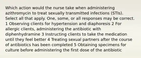 Which action would the nurse take when administering azithromycin to treat sexually transmitted infections (STIs). Select all that apply. One, some, or all responses may be correct. 1 Observing clients for hypertension and diaphoresis 2 For allergic clients, administering the antibiotic with diphenhydramine 3 Instructing clients to take the medication until they feel better 4 Treating sexual partners after the course of antibiotics has been completed 5 Obtaining specimens for culture before administering the first dose of the antibiotic