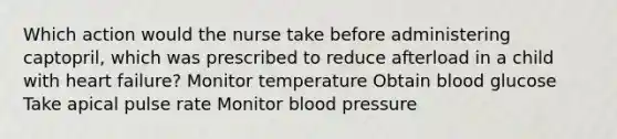 Which action would the nurse take before administering captopril, which was prescribed to reduce afterload in a child with heart failure? Monitor temperature Obtain blood glucose Take apical pulse rate Monitor blood pressure