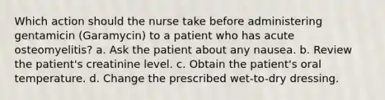 Which action should the nurse take before administering gentamicin (Garamycin) to a patient who has acute osteomyelitis? a. Ask the patient about any nausea. b. Review the patient's creatinine level. c. Obtain the patient's oral temperature. d. Change the prescribed wet-to-dry dressing.