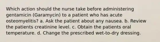 Which action should the nurse take before administering gentamicin (Garamycin) to a patient who has acute osteomyelitis? a. Ask the patient about any nausea. b. Review the patients creatinine level. c. Obtain the patients oral temperature. d. Change the prescribed wet-to-dry dressing.