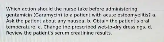 Which action should the nurse take before administering gentamicin (Garamycin) to a patient with acute osteomyelitis? a. Ask the patient about any nausea. b. Obtain the patient's oral temperature. c. Change the prescribed wet-to-dry dressings. d. Review the patient's serum creatinine results.