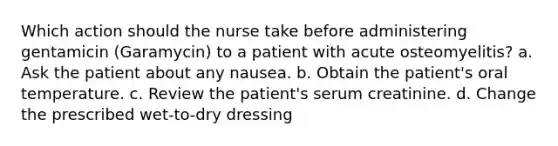 Which action should the nurse take before administering gentamicin (Garamycin) to a patient with acute osteomyelitis? a. Ask the patient about any nausea. b. Obtain the patient's oral temperature. c. Review the patient's serum creatinine. d. Change the prescribed wet-to-dry dressing