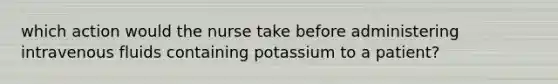 which action would the nurse take before administering intravenous fluids containing potassium to a patient?