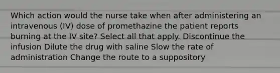 Which action would the nurse take when after administering an intravenous (IV) dose of promethazine the patient reports burning at the IV site? Select all that apply. Discontinue the infusion Dilute the drug with saline Slow the rate of administration Change the route to a suppository