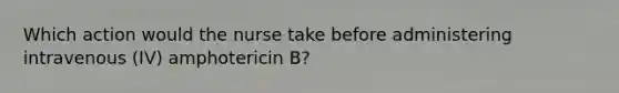 Which action would the nurse take before administering intravenous (IV) amphotericin B?