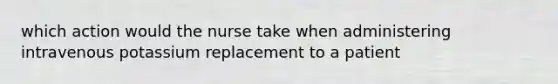 which action would the nurse take when administering intravenous potassium replacement to a patient