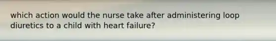 which action would the nurse take after administering loop diuretics to a child with heart failure?