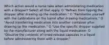 Which action would a nurse take when administering medication with a dropper? Select all that apply. O "Refrain from tipping the dropper after drawing up the medication." O "Familiarize yourself with the calibrations on the barrel after drawing medications." O "Avoid transferring medication into another container after drawing up the medication." O "Use the specific dropper supplied by the manufacturer along with the liquid medication: O "Dissolve the contents of timed-release capsules in a liquid before administering them with a dropper."