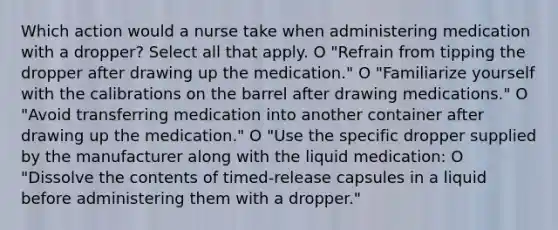 Which action would a nurse take when administering medication with a dropper? Select all that apply. O "Refrain from tipping the dropper after drawing up the medication." O "Familiarize yourself with the calibrations on the barrel after drawing medications." O "Avoid transferring medication into another container after drawing up the medication." O "Use the specific dropper supplied by the manufacturer along with the liquid medication: O "Dissolve the contents of timed-release capsules in a liquid before administering them with a dropper."