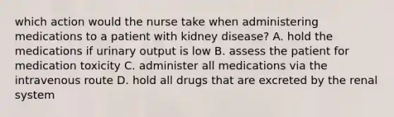 which action would the nurse take when administering medications to a patient with kidney disease? A. hold the medications if urinary output is low B. assess the patient for medication toxicity C. administer all medications via the intravenous route D. hold all drugs that are excreted by the renal system