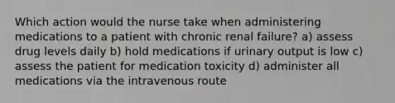 Which action would the nurse take when administering medications to a patient with chronic renal failure? a) assess drug levels daily b) hold medications if urinary output is low c) assess the patient for medication toxicity d) administer all medications via the intravenous route