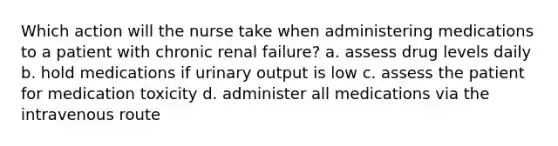 Which action will the nurse take when administering medications to a patient with chronic renal failure? a. assess drug levels daily b. hold medications if urinary output is low c. assess the patient for medication toxicity d. administer all medications via the intravenous route