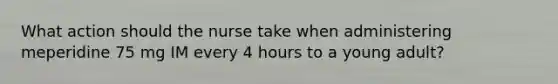 What action should the nurse take when administering meperidine 75 mg IM every 4 hours to a young adult?