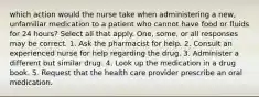 which action would the nurse take when administering a new, unfamiliar medication to a patient who cannot have food or fluids for 24 hours? Select all that apply. One, some, or all responses may be correct. 1. Ask the pharmacist for help. 2. Consult an experienced nurse for help regarding the drug. 3. Administer a different but similar drug. 4. Look up the medication in a drug book. 5. Request that the health care provider prescribe an oral medication.