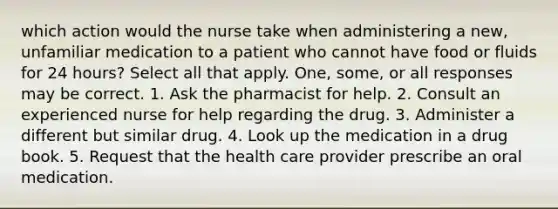 which action would the nurse take when administering a new, unfamiliar medication to a patient who cannot have food or fluids for 24 hours? Select all that apply. One, some, or all responses may be correct. 1. Ask the pharmacist for help. 2. Consult an experienced nurse for help regarding the drug. 3. Administer a different but similar drug. 4. Look up the medication in a drug book. 5. Request that the health care provider prescribe an oral medication.