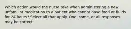 Which action would the nurse take when administering a new, unfamiliar medication to a patient who cannot have food or fluids for 24 hours? Select all that apply. One, some, or all responses may be correct.