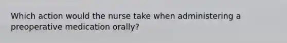 Which action would the nurse take when administering a preoperative medication orally?